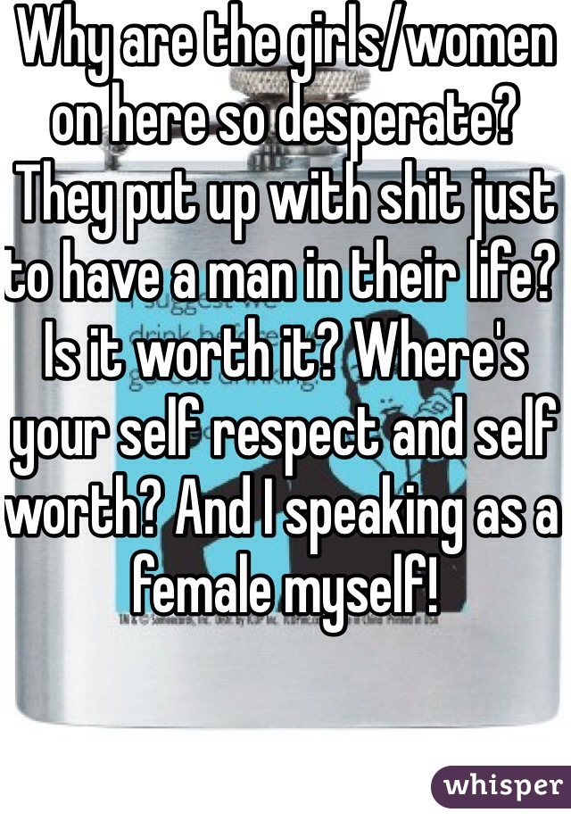 Why are the girls/women on here so desperate? They put up with shit just to have a man in their life? Is it worth it? Where's your self respect and self worth? And I speaking as a female myself! 