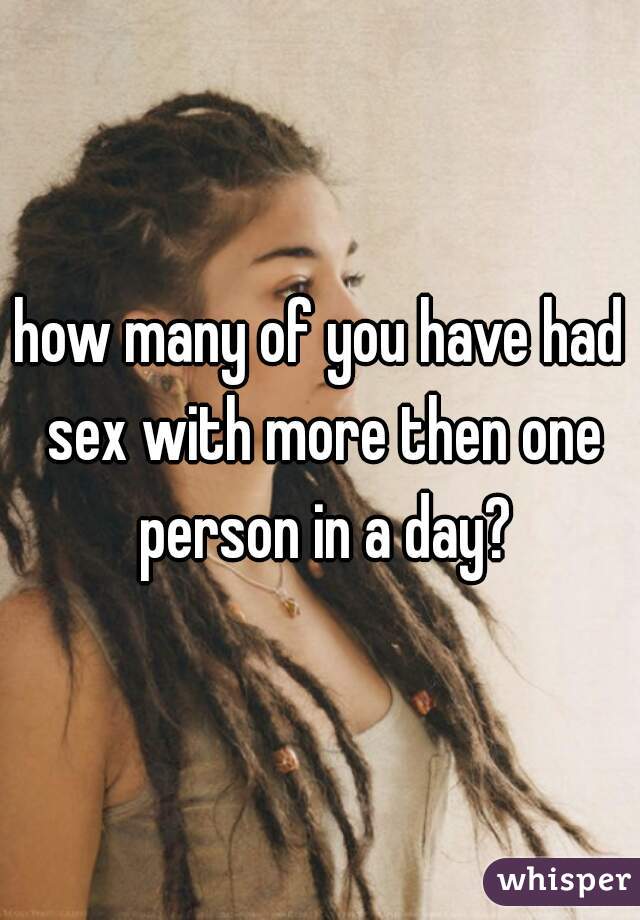 how many of you have had sex with more then one person in a day?