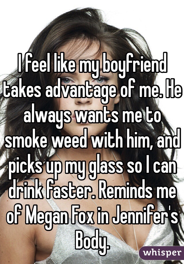 I feel like my boyfriend takes advantage of me. He always wants me to smoke weed with him, and picks up my glass so I can drink faster. Reminds me of Megan Fox in Jennifer's Body.