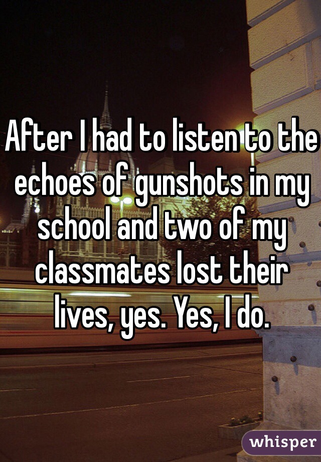 After I had to listen to the echoes of gunshots in my school and two of my classmates lost their lives, yes. Yes, I do.