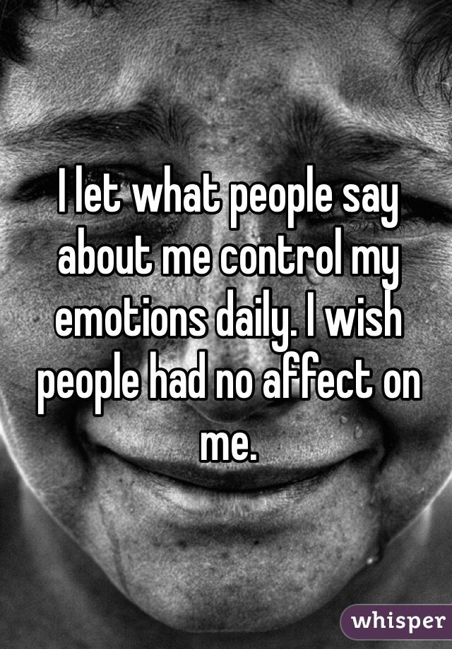I let what people say about me control my emotions daily. I wish people had no affect on me. 