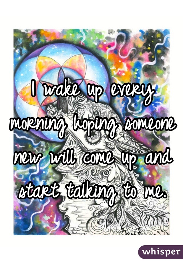 I wake up every morning hoping someone new will come up and start talking to me.