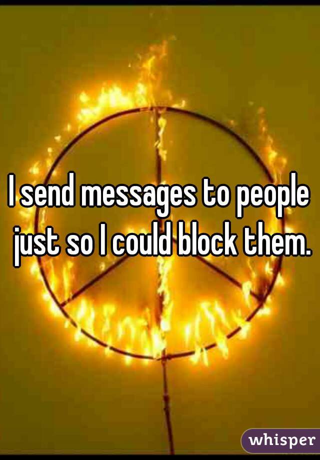 I send messages to people just so I could block them.