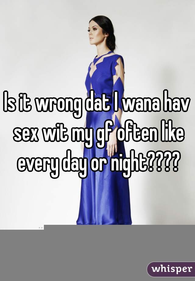 Is it wrong dat I wana hav sex wit my gf often like every day or night????