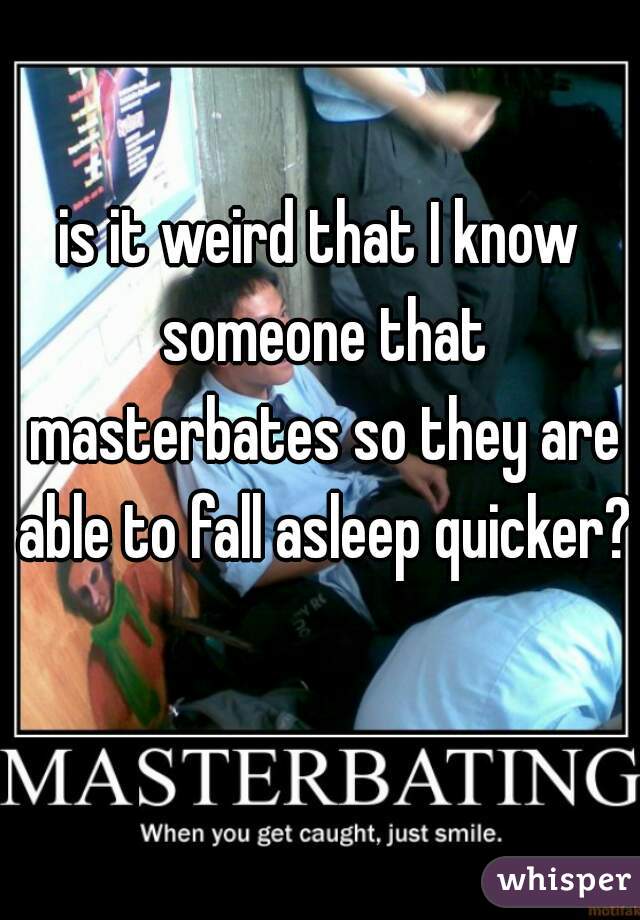 is it weird that I know someone that masterbates so they are able to fall asleep quicker?  