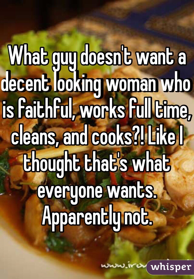 What guy doesn't want a decent looking woman who is faithful, works full time, cleans, and cooks?! Like I thought that's what everyone wants. Apparently not.