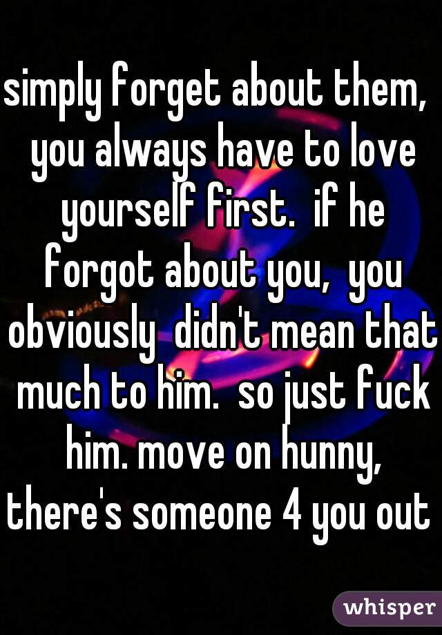 simply forget about them,  you always have to love yourself first.  if he forgot about you,  you obviously  didn't mean that much to him.  so just fuck him. move on hunny, there's someone 4 you out t