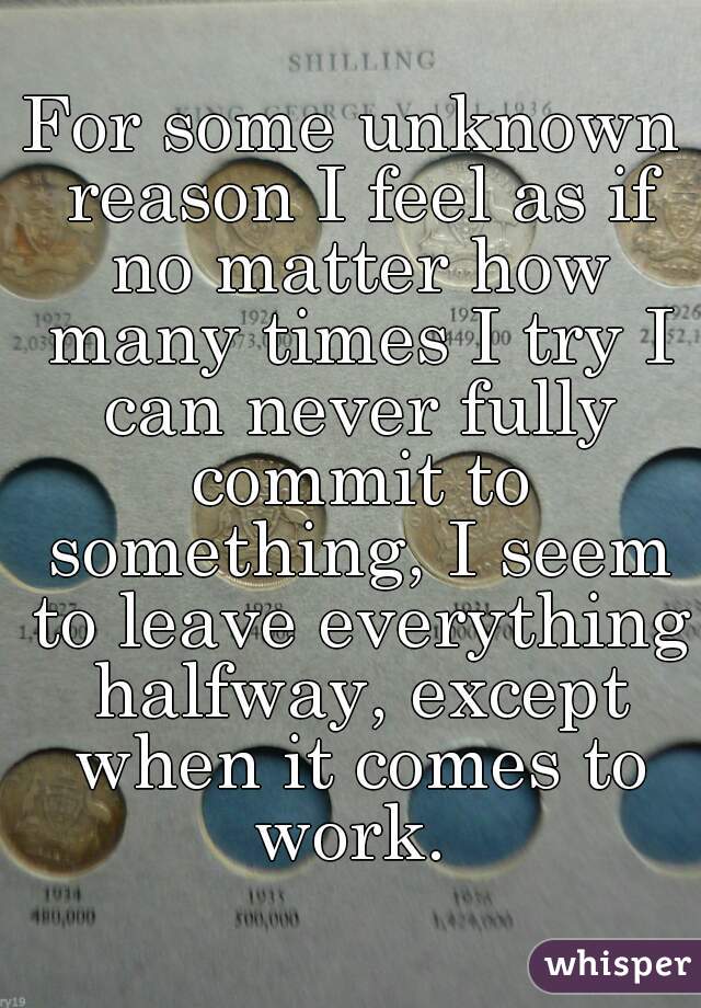 For some unknown reason I feel as if no matter how many times I try I can never fully commit to something, I seem to leave everything halfway, except when it comes to work. 