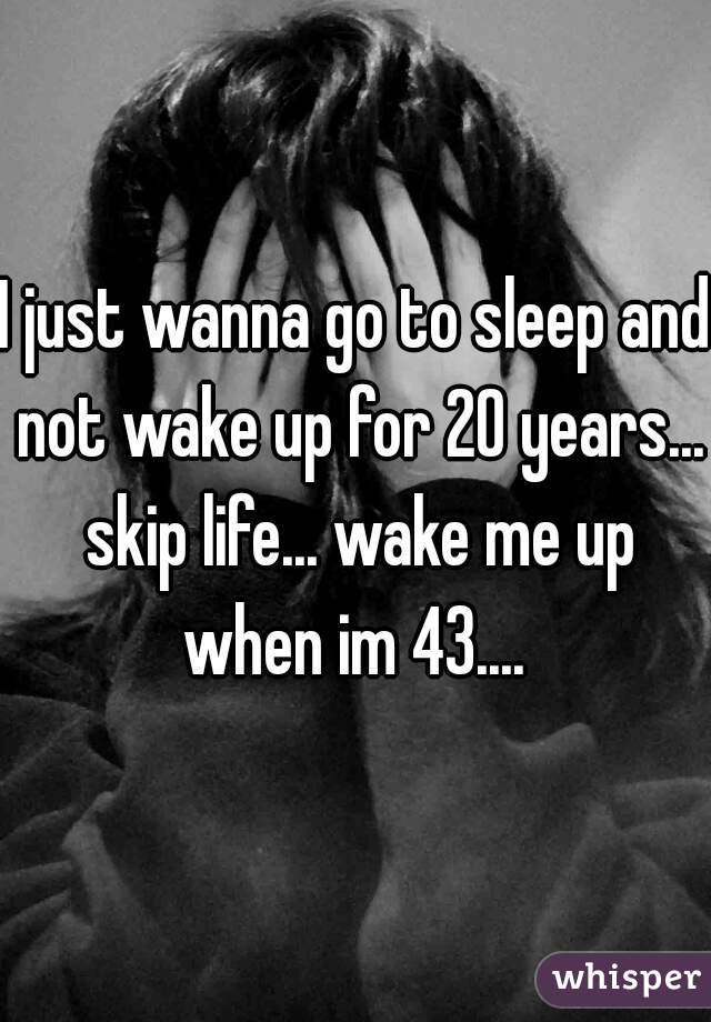 I just wanna go to sleep and not wake up for 20 years... skip life... wake me up when im 43.... 