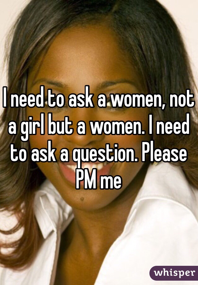 I need to ask a women, not a girl but a women. I need to ask a question. Please PM me