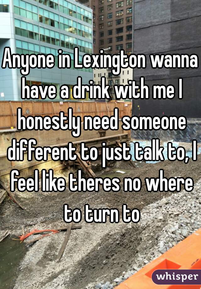 Anyone in Lexington wanna have a drink with me I honestly need someone different to just talk to, I feel like theres no where to turn to