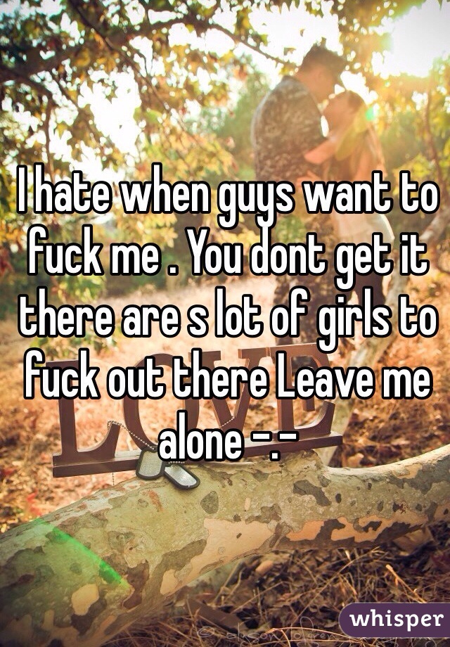 I hate when guys want to fuck me . You dont get it there are s lot of girls to fuck out there Leave me alone -.- 
