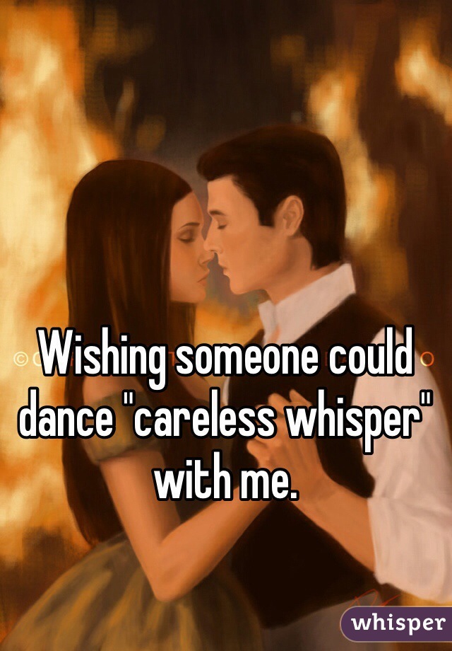 Wishing someone could dance "careless whisper" with me.