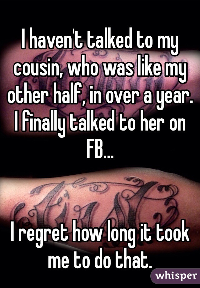 I haven't talked to my cousin, who was like my other half, in over a year. 
I finally talked to her on FB...
 

I regret how long it took me to do that.
