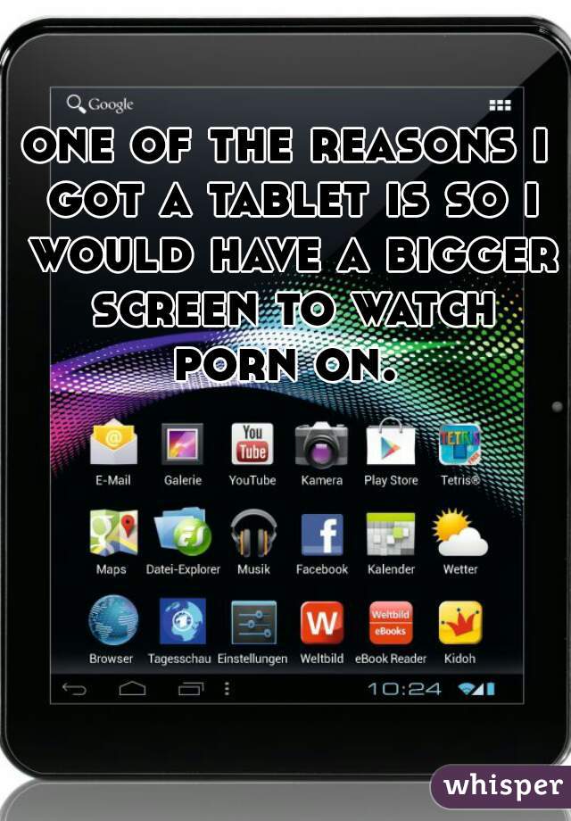 one of the reasons i got a tablet is so i would have a bigger screen to watch porn on. 