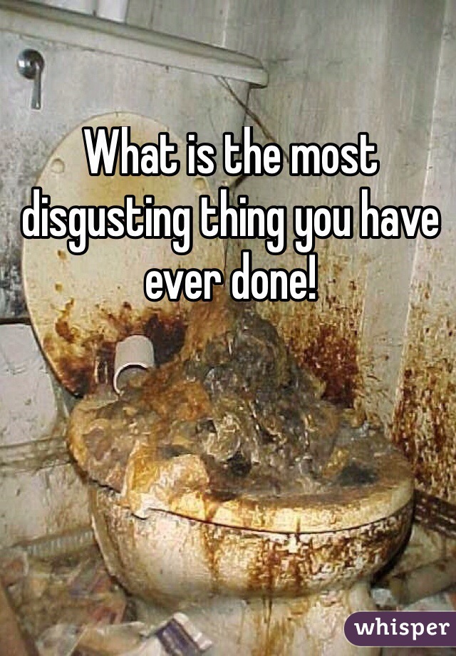 What is the most disgusting thing you have ever done!
