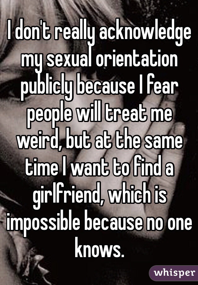 I don't really acknowledge my sexual orientation publicly because I fear people will treat me weird, but at the same time I want to find a girlfriend, which is impossible because no one knows.