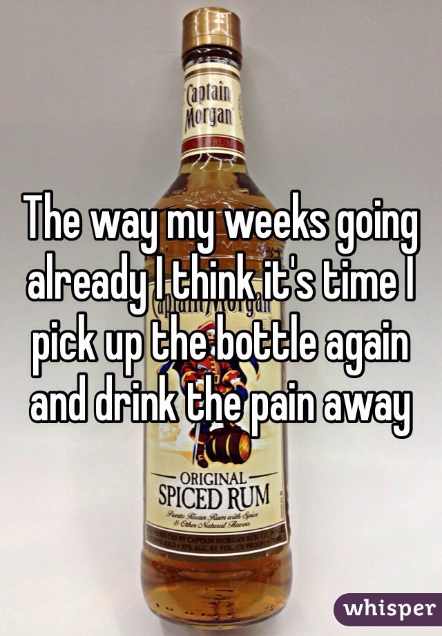 The way my weeks going already I think it's time I pick up the bottle again and drink the pain away