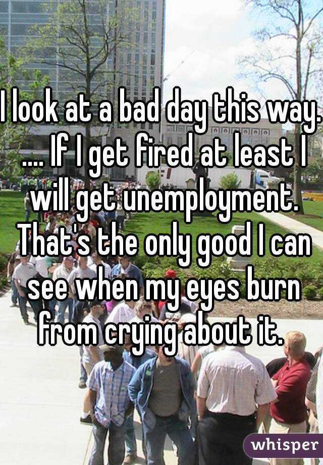 I look at a bad day this way. .... If I get fired at least I will get unemployment. That's the only good I can see when my eyes burn from crying about it. 