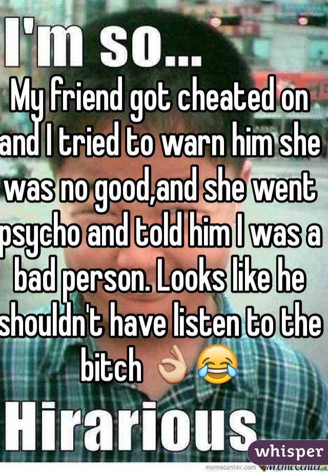 My friend got cheated on and I tried to warn him she was no good,and she went psycho and told him I was a bad person. Looks like he shouldn't have listen to the bitch 👌😂  