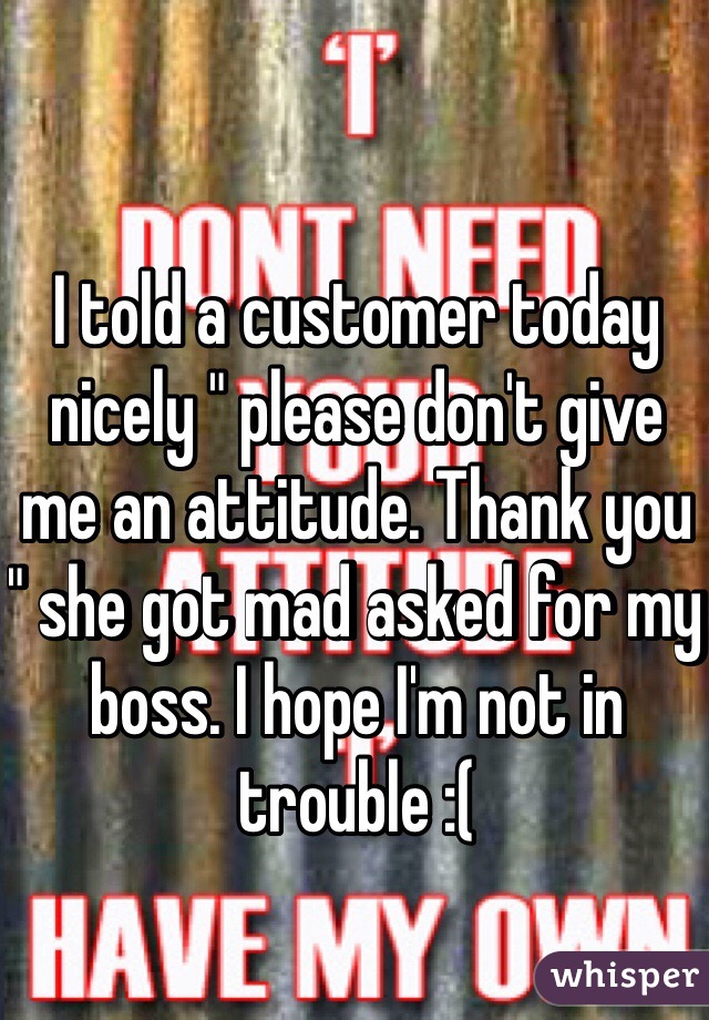 I told a customer today nicely " please don't give me an attitude. Thank you " she got mad asked for my boss. I hope I'm not in trouble :(