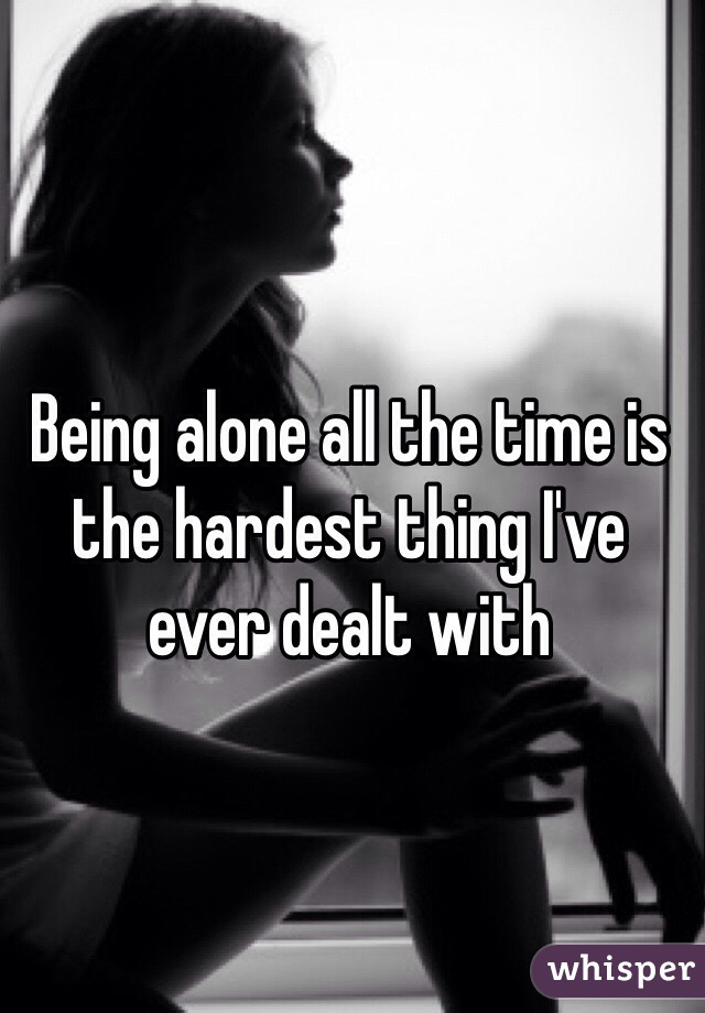 Being alone all the time is the hardest thing I've ever dealt with 