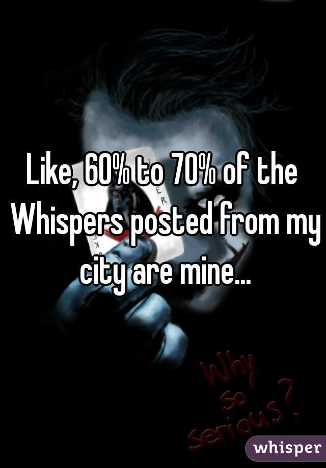 Like, 60% to 70% of the Whispers posted from my city are mine...