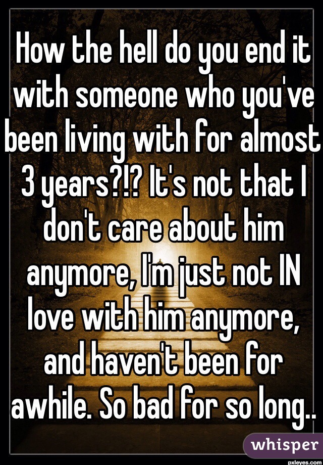How the hell do you end it with someone who you've been living with for almost 3 years?!? It's not that I don't care about him anymore, I'm just not IN love with him anymore, and haven't been for awhile. So bad for so long..