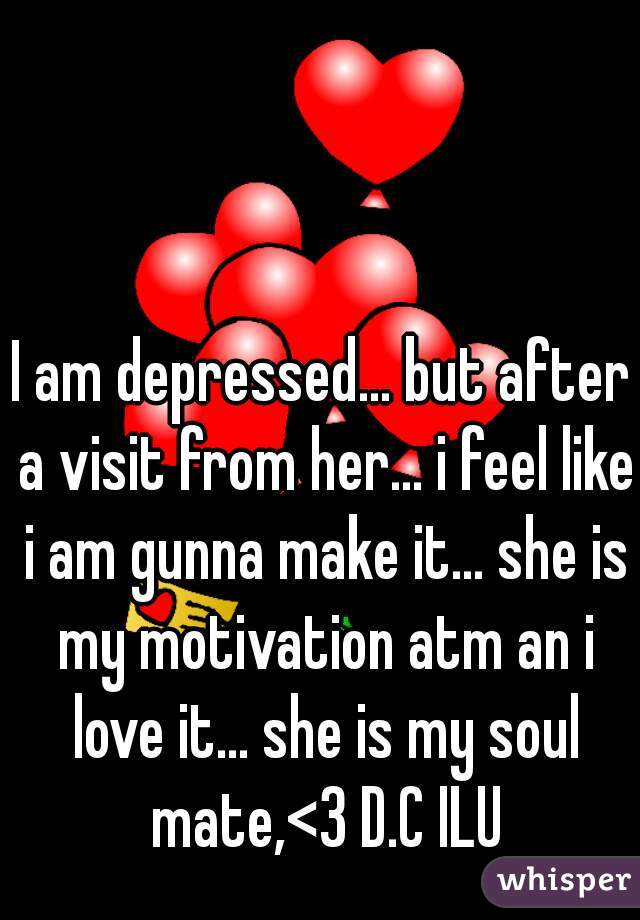 I am depressed... but after a visit from her... i feel like i am gunna make it... she is my motivation atm an i love it... she is my soul mate,<3 D.C ILU