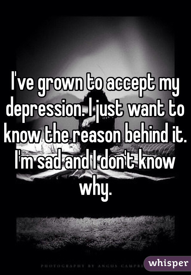 I've grown to accept my depression. I just want to know the reason behind it. I'm sad and I don't know why. 