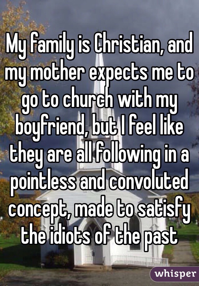 My family is Christian, and my mother expects me to go to church with my boyfriend, but I feel like they are all following in a pointless and convoluted concept, made to satisfy the idiots of the past