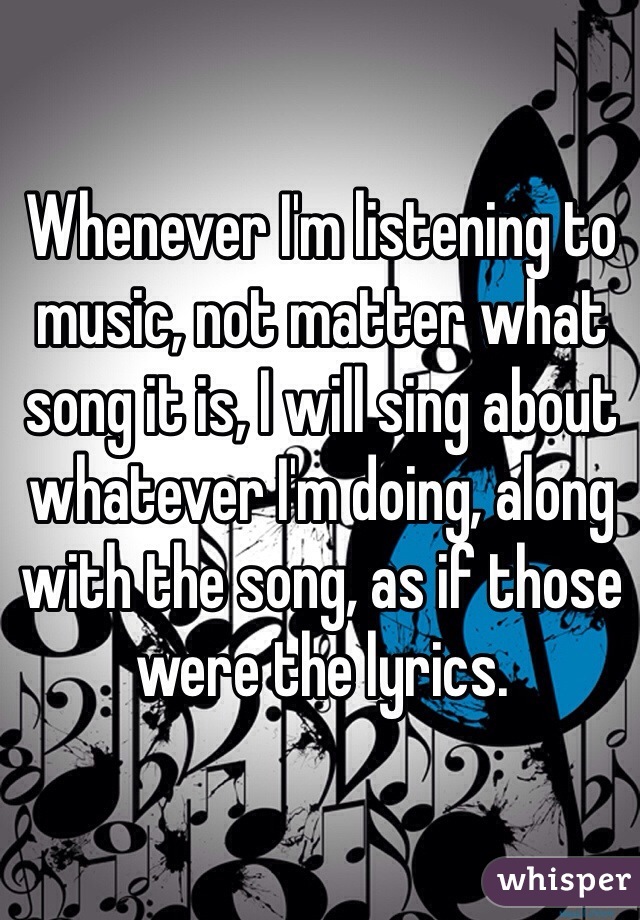Whenever I'm listening to music, not matter what song it is, I will sing about whatever I'm doing, along with the song, as if those were the lyrics. 