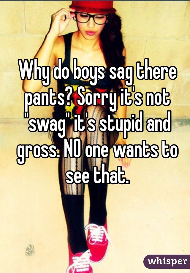 Why do boys sag there pants? Sorry it's not "swag" it's stupid and gross. NO one wants to see that.