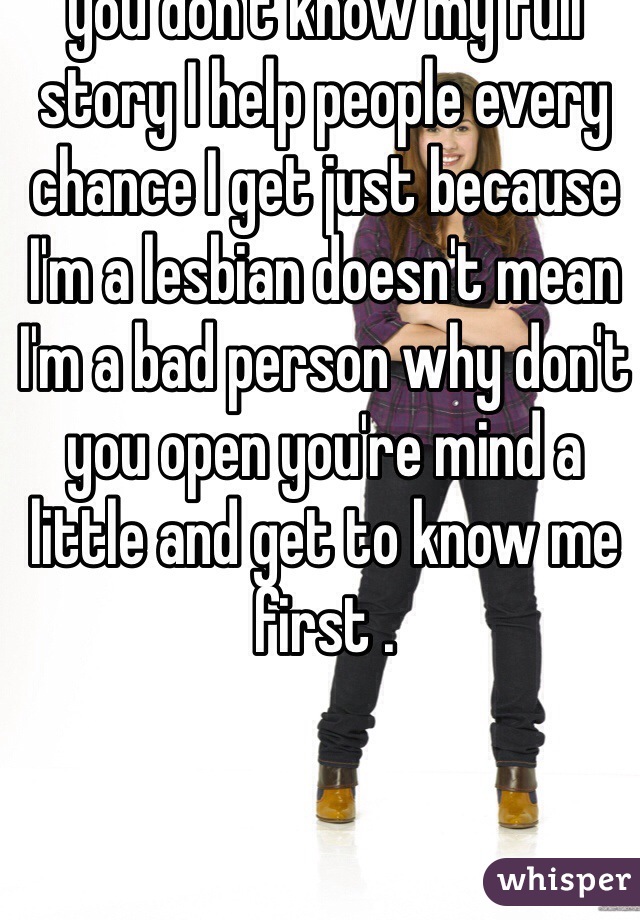 Please stop judging people you don't know my full story I help people every chance I get just because I'm a lesbian doesn't mean I'm a bad person why don't you open you're mind a little and get to know me first .
