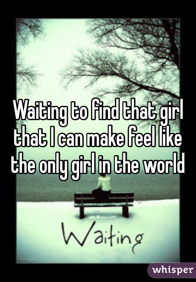 Waiting to find that girl that I can make feel like the only girl in the world 