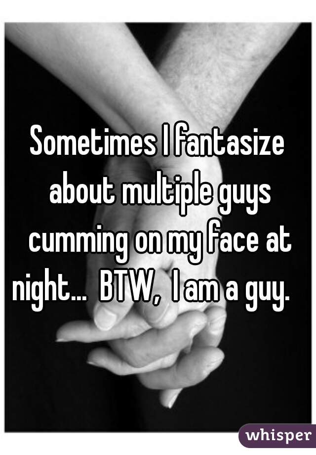 Sometimes I fantasize about multiple guys cumming on my face at night...  BTW,  I am a guy.   