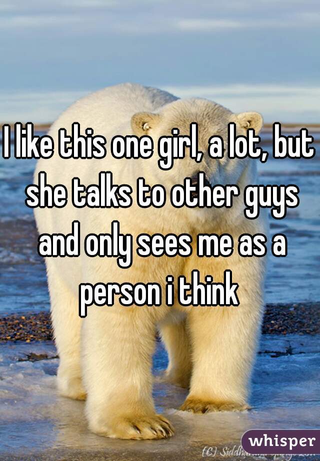 I like this one girl, a lot, but she talks to other guys and only sees me as a person i think 