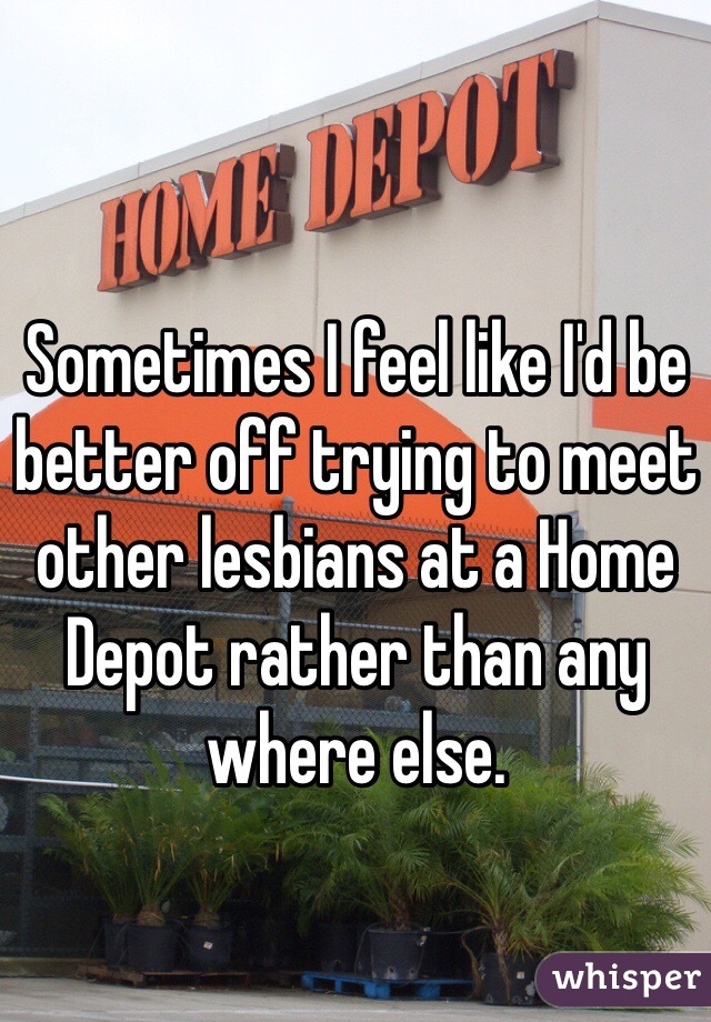 Sometimes I feel like I'd be better off trying to meet other lesbians at a Home Depot rather than any where else. 