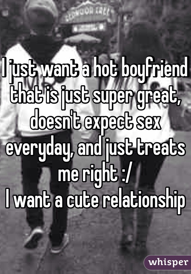 I just want a hot boyfriend that is just super great, doesn't expect sex everyday, and just treats me right :/ 
I want a cute relationship 