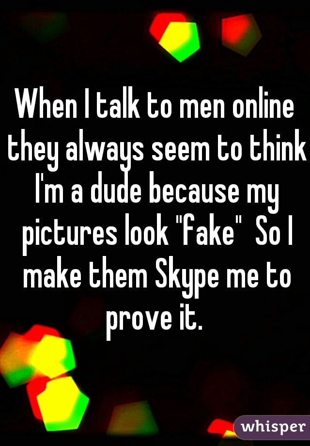When I talk to men online they always seem to think I'm a dude because my pictures look "fake"  So I make them Skype me to prove it. 