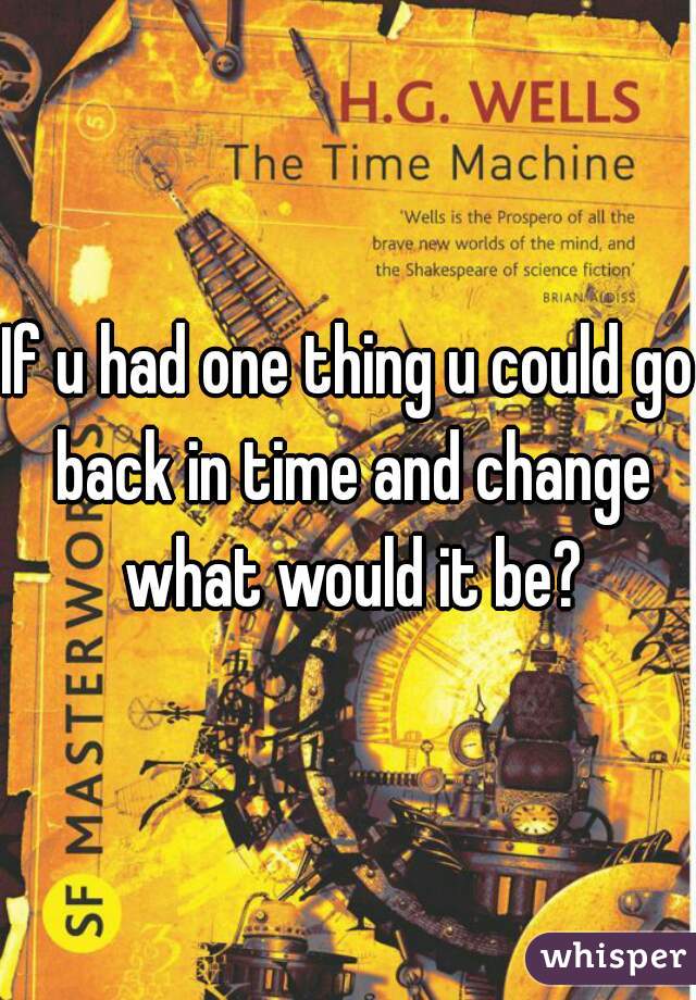 If u had one thing u could go back in time and change what would it be?
