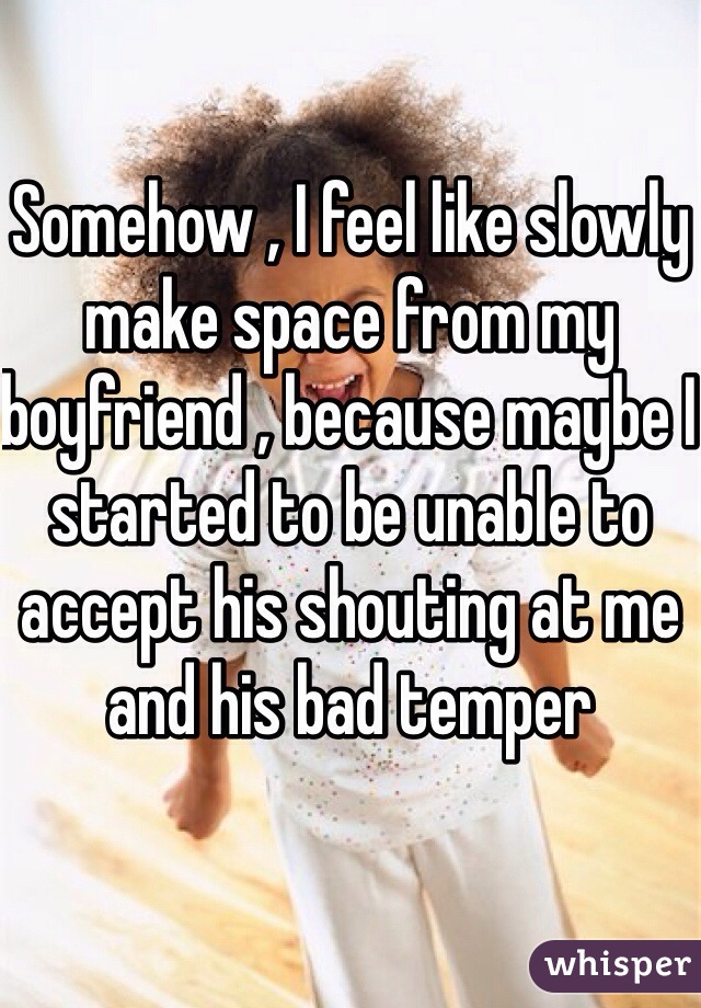 Somehow , I feel like slowly make space from my boyfriend , because maybe I started to be unable to accept his shouting at me and his bad temper 