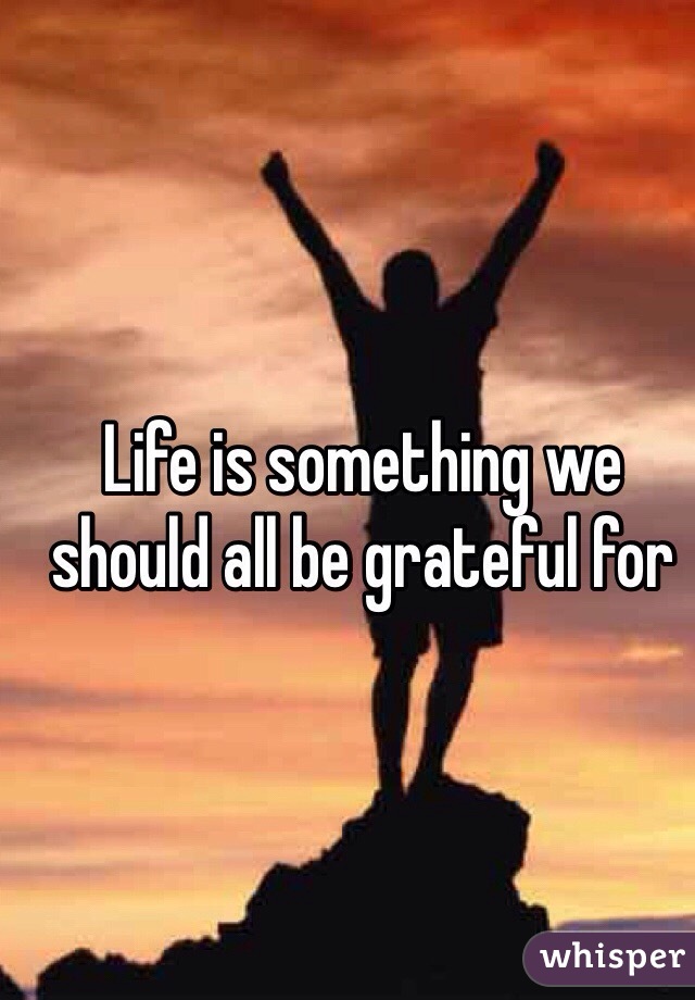 Life is something we should all be grateful for