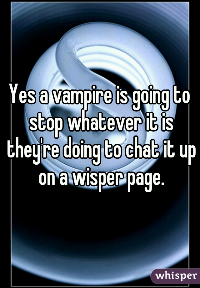 Yes a vampire is going to stop whatever it is they're doing to chat it up on a wisper page.