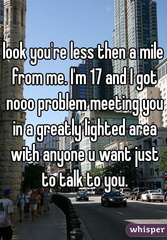 look you're less then a mile from me. I'm 17 and I got nooo problem meeting you in a greatly lighted area with anyone u want just to talk to you.
