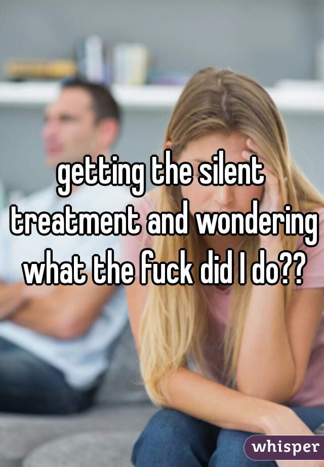 getting the silent treatment and wondering what the fuck did I do??