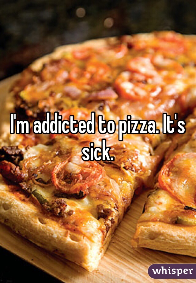I'm addicted to pizza. It's sick.