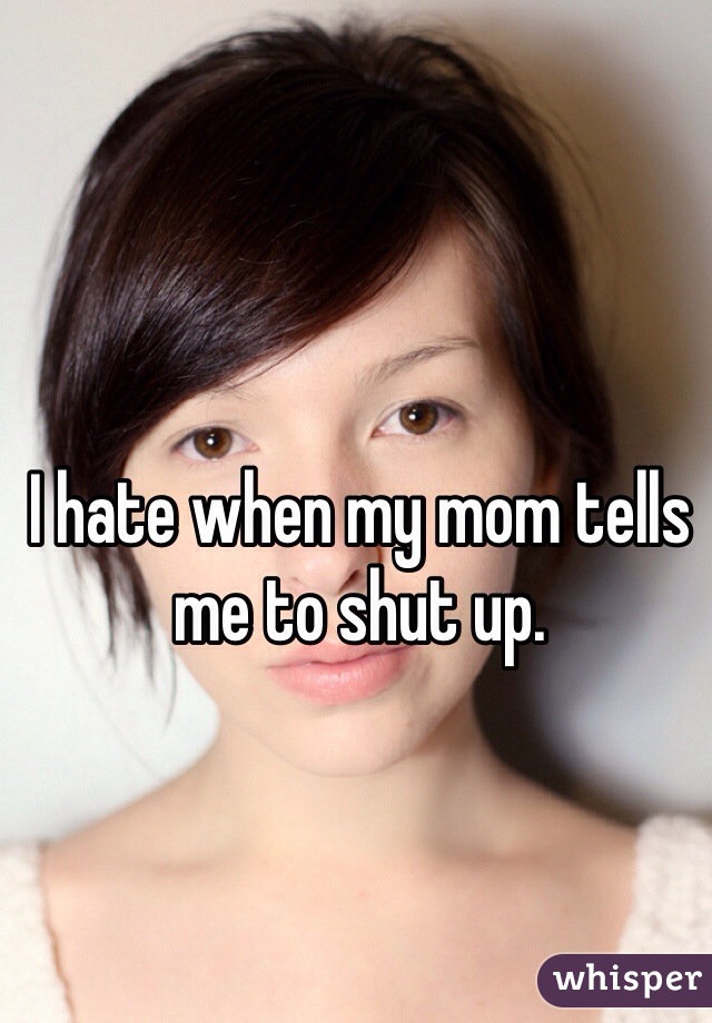 I hate when my mom tells me to shut up. 