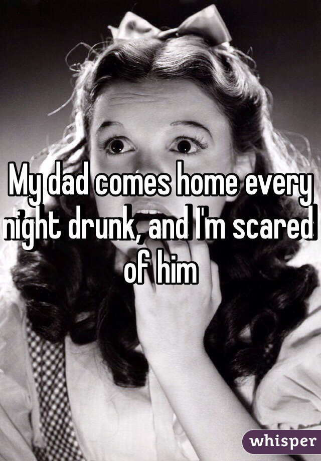 My dad comes home every night drunk, and I'm scared of him 