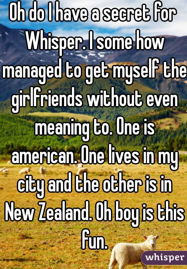 Oh do I have a secret for Whisper. I some how managed to get myself the girlfriends without even meaning to. One is american. One lives in my city and the other is in New Zealand. Oh boy is this fun.